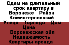 Сдам на длительный срок квартиру в Воронеже › Район ­ Коминтерновский › Улица ­ Торпедо › Дом ­ 37 › Цена ­ 12 000 - Воронежская обл. Недвижимость » Квартиры аренда   